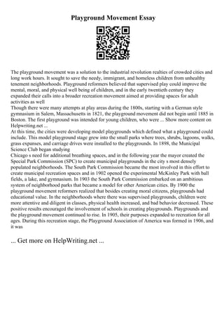 Playground Movement Essay
The playground movement was a solution to the industrial revolution realties of crowded cities and
long work hours. It sought to save the needy, immigrant, and homeless children from unhealthy
tenement neighborhoods. Playground reformers believed that supervised play could improve the
mental, moral, and physical well being of children, and in the early twentieth century they
expanded their calls into a broader recreation movement aimed at providing spaces for adult
activities as well
Though there were many attempts at play areas during the 1800s, starting with a German style
gymnasium in Salem, Massachusetts in 1821, the playground movement did not begin until 1885 in
Boston. The first playground was intended for young children, who were ... Show more content on
Helpwriting.net ...
At this time, the cities were developing model playgrounds which defined what a playground could
include. This model playground stage grew into the small parks where trees, shrubs, lagoons, walks,
grass expanses, and carriage drives were installed to the playgrounds. In 1898, the Municipal
Science Club began studying
Chicago s need for additional breathing spaces, and in the following year the mayor created the
Special Park Commission (SPC) to create municipal playgrounds in the city s most densely
populated neighborhoods. The South Park Commission became the most involved in this effort to
create municipal recreation spaces and in 1902 opened the experimental McKinley Park with ball
fields, a lake, and gymnasium. In 1903 the South Park Commission embarked on an ambitious
system of neighborhood parks that became a model for other American cities. By 1900 the
playground movement reformers realized that besides creating moral citizens, playgrounds had
educational value. In the neighborhoods where there was supervised playgrounds, children were
more attentive and diligent in classes, physical health increased, and bad behavior decreased. These
positive results encouraged the involvement of schools in creating playgrounds. Playgrounds and
the playground movement continued to rise. In 1905, their purposes expanded to recreation for all
ages. During this recreation stage, the Playground Association of America was formed in 1906, and
it was
... Get more on HelpWriting.net ...
 