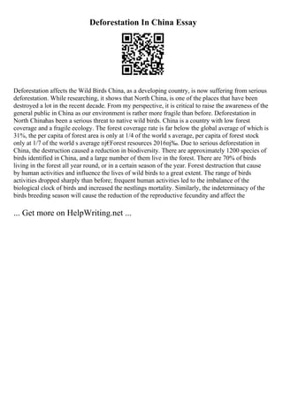 Deforestation In China Essay
Deforestation affects the Wild Birds China, as a developing country, is now suffering from serious
deforestation. While researching, it shows that North China, is one of the places that have been
destroyed a lot in the recent decade. From my perspective, it is critical to raise the awareness of the
general public in China as our environment is rather more fragile than before. Deforestation in
North Chinahas been a serious threat to native wild birds. China is a country with low forest
coverage and a fragile ecology. The forest coverage rate is far below the global average of which is
31%, the per capita of forest area is only at 1/4 of the world s average, per capita of forest stock
only at 1/7 of the world s average пј€
Forest resources 2016пј‰. Due to serious deforestation in
China, the destruction caused a reduction in biodiversity. There are approximately 1200 species of
birds identified in China, and a large number of them live in the forest. There are 70% of birds
living in the forest all year round, or in a certain season of the year. Forest destruction that cause
by human activities and influence the lives of wild birds to a great extent. The range of birds
activities dropped sharply than before; frequent human activities led to the imbalance of the
biological clock of birds and increased the nestlings mortality. Similarly, the indeterminacy of the
birds breeding season will cause the reduction of the reproductive fecundity and affect the
... Get more on HelpWriting.net ...
 