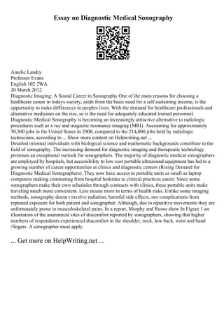 Essay on Diagnostic Medical Sonography
Amelie Landry
Professor Evans
English 102 2WA
20 March 2012
Diagnostic Imaging: A Sound Career in Sonography One of the main reasons for choosing a
healthcare career in todays society, aside from the basic need for a self sustaining income, is the
opportunity to make differences in peoples lives. With the demand for healthcare professionals and
alternative medicines on the rise, so is the need for adequately educated trained personnel.
Diagnostic Medical Sonography is becoming an increasingly attractive alternative to radiologic
procedures such as x ray and magnetic resonance imaging (MRI). Accounting for approximately
50,300 jobs in the United States in 2008, compared to the 214,000 jobs held by radiologic
technicians, according to ... Show more content on Helpwriting.net ...
Detailed oriented individuals with biological science and mathematic backgrounds contribute to the
field of sonography. The increasing demand for diagnostic imaging and therapeutic technology
promises an exceptional outlook for sonographers. The majority of diagnostic medical sonographers
are employed by hospitals, but accessibility to low cost portable ultrasound equipment has led to a
growing number of career opportunities at clinics and diagnostic centers (Rising Demand for
Diagnostic Medical Sonographers). They now have access to portable units as small as laptop
computers making commuting from hospital bedsides to clinical practices easier. Since some
sonographers make their own schedules through contracts with clinics, these portable units make
traveling much more convenient. Less means more in terms of health risks. Unlike some imaging
methods, sonography doesn t involve radiation, harmful side effects, nor complications from
repeated exposure for both patient and sonographer. Although, due to repetitive movements they are
unfortunately prone to musculoskeletal pains. In a report, Murphy and Russo show In Figure 1 an
illustration of the anatomical sites of discomfort reported by sonographers, showing that higher
numbers of respondents experienced discomfort in the shoulder, neck, low back, wrist and hand
/fingers. A sonographer must apply
... Get more on HelpWriting.net ...
 