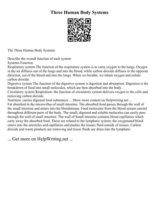 Three Human Body Systems
The Three Human Body Systems
Describe the overall function of each system
Systems Function
Respiratory system The function of the respiratory system is to carry oxygen to the lungs. Oxygen
in the air diffuses out of the lungs and into the blood, while carbon dioxide diffuses in the opposite
direction, out of the blood and into the lungs. When we breathe, we inhale oxygen and exhale
carbon dioxide.
Digestive system The function of the digestive system is digestion and absorption. Digestion is the
breakdown of food into small molecules, which are then absorbed into the body.
Circulatory system Respiration: the function of circulatory system delivers oxygen to the cells and
removing carbon dioxide.
Nutrition: carries digested food substances ... Show more content on Helpwriting.net ...
Fat absorbed in the microvillus of small intestine. The absorbed food passes through the wall of
the small intestine and enters into the bloodstream. Food molecules from the blood stream carried
throughout different parts of the body. The small, digested and soluble molecules can easily pass
through the wall of small intestine. The wall of Small intestine contains blood capillaries which
carry away the absorbed food. These are related to the lymphatic system; the oxygenated blood
enters into the arterioles and capillaries and pushes the tissues fluid outside of tissues. Carbon
dioxide and waste products are removing and tissue fluids are drain into the lymphatic
... Get more on HelpWriting.net ...
 