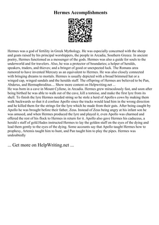 Hermes Accomplishments
Hermes was a god of fertility in Greek Mythology. He was especially concerned with the sheep
and goats raised by his principal worshippers, the people in Arcadia, Southern Greece. In ancient
poetry, Hermes functioned as a messenger of the gods. Hermes was also a guide for souls to the
underworld and for travelers. Also, he was a protector of boundaries; a helper of heralds,
speakers, traders, and thieves; and a bringer of good or unexpected luck. The Romans area
rumored to have invented Mercury as an equivalent to Hermes. He was also closely connected
with bringing dreams to mortals. Hermes is usually depicted with a broad brimmed hat or a
winged cap, winged sandals and the heralds staff. The offspring of Hermes are believed to be Pan,
Abderus, and Hermaphroditus.... Show more content on Helpwriting.net ...
He was born in a cave in Mount Cyllene, in Arcadia. Hermes grew miraculously fast, and soon after
being birthed he was able to walk out of the cave, kill a tortoise, and make the first lyre from its
shell. To finish the lyre Hermes needed string so he stole a herd of Apollos cows by making them
walk backwards so that it d confuse Apollo since the tracks would lead him in the wrong direction
and he killed them for the strings for the lyre which he made from their guts. After being caught by
Apollo he was brought before their father, Zeus. Instead of Zeus being angry at his infant son he
was amused, and when Hermes produced the lyre and played it, even Apollo was charmed and
offered the rest of his flock to Hermes in return for it. Apollo also gave Hermes his caduceus, a
herald s staff of gold.Hades instructed Hermes to lay the golden staff on the eyes of the dying and
lead them gently to the eyes of the dying. Some accounts say that Apollo taught Hermes how to
prophesy, Artemis taught him to hunt, and Pan taught him to play the pipes. Hermes was
undoubtedly
... Get more on HelpWriting.net ...
 