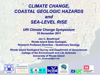 CLIMATE CHANGE,
   COASTAL GEOLOGIC HAZARDS
              and
         SEA-LEVEL RISE
         URI Climate Change Symposium
                    18 November 2011
                    Jon C. Boothroyd
               Rhode Island State Geologist,
     Research Professor Emeritus – Quaternary Geology
                            -------------
Rhode Island Geological Survey and Department of Geosciences
         College of the Environment and Life Sciences
                  University of Rhode Island
                     jon_boothroyd@uri.edu
 