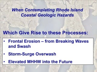 When Contemplating Rhode Island
      Coastal Geologic Hazards



Which Give Rise to these Processes:
• Frontal Erosion – from Breaking Waves
  and Swash
• Storm-Surge Overwash
• Elevated MHHW into the Future
 
