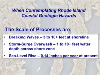 When Contemplating Rhode Island
       Coastal Geologic Hazards


The Scale of Processes are:
• Breaking Waves – 3 to 10+ feet at shoreline
• Storm-Surge Overwash – 1 to 10+ feet water
  depth across shore zone
• Sea-Level Rise – 0.14 inches per year at present
 