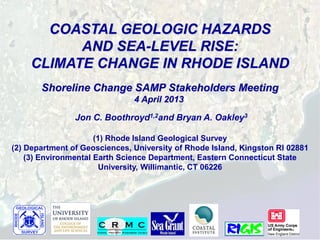 COASTAL GEOLOGIC HAZARDS
          AND SEA-LEVEL RISE:
    CLIMATE CHANGE IN RHODE ISLAND
       Shoreline Change SAMP Stakeholders Meeting
                               4 April 2013

                Jon C. Boothroyd1,2and Bryan A. Oakley3

                      (1) Rhode Island Geological Survey
(2) Department of Geosciences, University of Rhode Island, Kingston RI 02881
    (3) Environmental Earth Science Department, Eastern Connecticut State
                        University, Willimantic, CT 06226
 