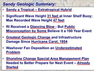 Sandy Geologic Summary:
• Sandy a Tropical – Extratropical Hybrid
• Significant Wave Height 31 feet at Inner Shelf Buoy;
  Max Recorded Wave Height 47 feet
• RI Received a Glancing Blow ; But Public
  Misconception by Some Believe it a 100 Year Event
• Greatest Geologic Change and Infrastructure
  Damage Since Hurricane Carol, 1954
• Washover Fan Deposition an Underestimated
  Problem
• Shoreline Change Special Area Management Plan
  Needed to Better Prepare for Next Event – Already
  Started
 