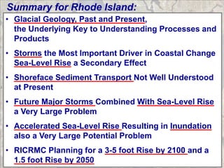 Summary for Rhode Island:
• Glacial Geology, Past and Present,
  the Underlying Key to Understanding Processes and
  Products
• Storms the Most Important Driver in Coastal Change
  Sea-Level Rise a Secondary Effect
• Shoreface Sediment Transport Not Well Understood
  at Present
• Future Major Storms Combined With Sea-Level Rise
  a Very Large Problem
• Accelerated Sea-Level Rise Resulting in Inundation
  also a Very Large Potential Problem
• RICRMC Planning for a 3-5 foot Rise by 2100 and a
  1.5 foot Rise by 2050
 