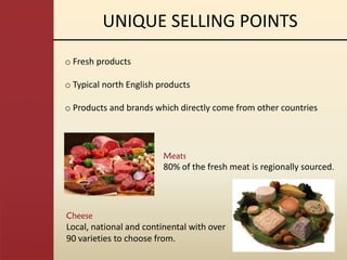 UNIQUE SELLING POINTS
o Fresh products

o Typical north English products

o Products and brands which directly come from other countries



                         Meats
                         80% of the fresh meat is regionally sourced.




Cheese
Local, national and continental with over
90 varieties to choose from.
 