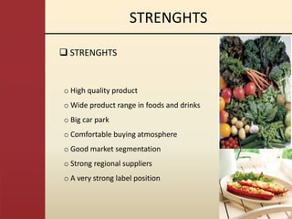 STRENGHTS

 STRENGHTS


o High quality product
o Wide product range in foods and drinks
o Big car park
o Comfortable buying atmosphere
o Good market segmentation
o Strong regional suppliers
o A very strong label position
 