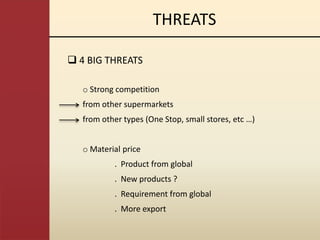 THREATS

 4 BIG THREATS

   o Strong competition
   from other supermarkets
   from other types (One Stop, small stores, etc …)


   o Material price
           . Product from global
           . New products ?
           . Requirement from global
           . More export
 