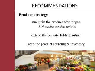 RECOMMENDATIONS
Product strategy
       maintain the product advantages
           high quality; complete varieties


      extend the private lable product

    keep the product sourcing & inventory
 