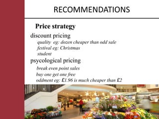 RECOMMENDATIONS
 Price strategy
discount pricing
  quality eg: dozen cheaper than odd sale
  festival eg: Christmas
  student
psycological pricing
  break even point sales
  buy one get one free
  oddment eg: £1.96 is much cheaper than £2
 