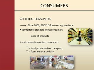 CONSUMERS

 ETHICAL CONSUMERS
       Since 2006, BOOTHS focus on a green issue
 comfortable standard living consumers

          price of products

 environment-conscious consumers

          local products (less transport,
          focus on local activity)
 