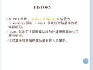 HISTORY 在 1951 年時， Andrew D. Booth   在倫敦的 Bloomsbury 區的 Birkbeck  學院研究結晶學的時候發明的。 Booth  創造了這個運算法增加計算機運算加法位移的速度。 這個算法對電腦運算結構有很大的幫助。 