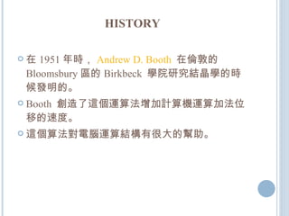 HISTORY 在 1951 年時， Andrew D. Booth   在倫敦的 Bloomsbury 區的 Birkbeck  學院研究結晶學的時候發明的。 Booth  創造了這個運算法增加計算機運算加法位移的速度。 這個算法對電腦運算結構有很大的幫助。 