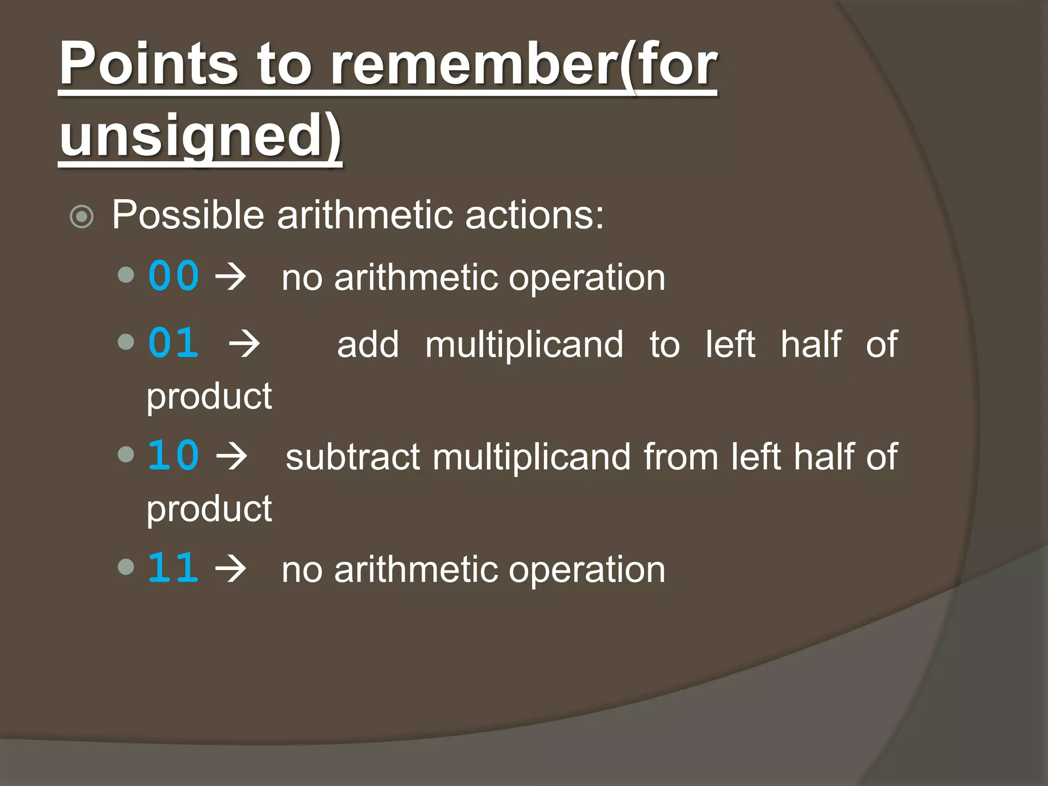 Points to remember(for
unsigned)
 Possible arithmetic actions:
 00  no arithmetic operation
 01  add multiplicand to left half of
product
 10  subtract multiplicand from left half of
product
 11  no arithmetic operation
 