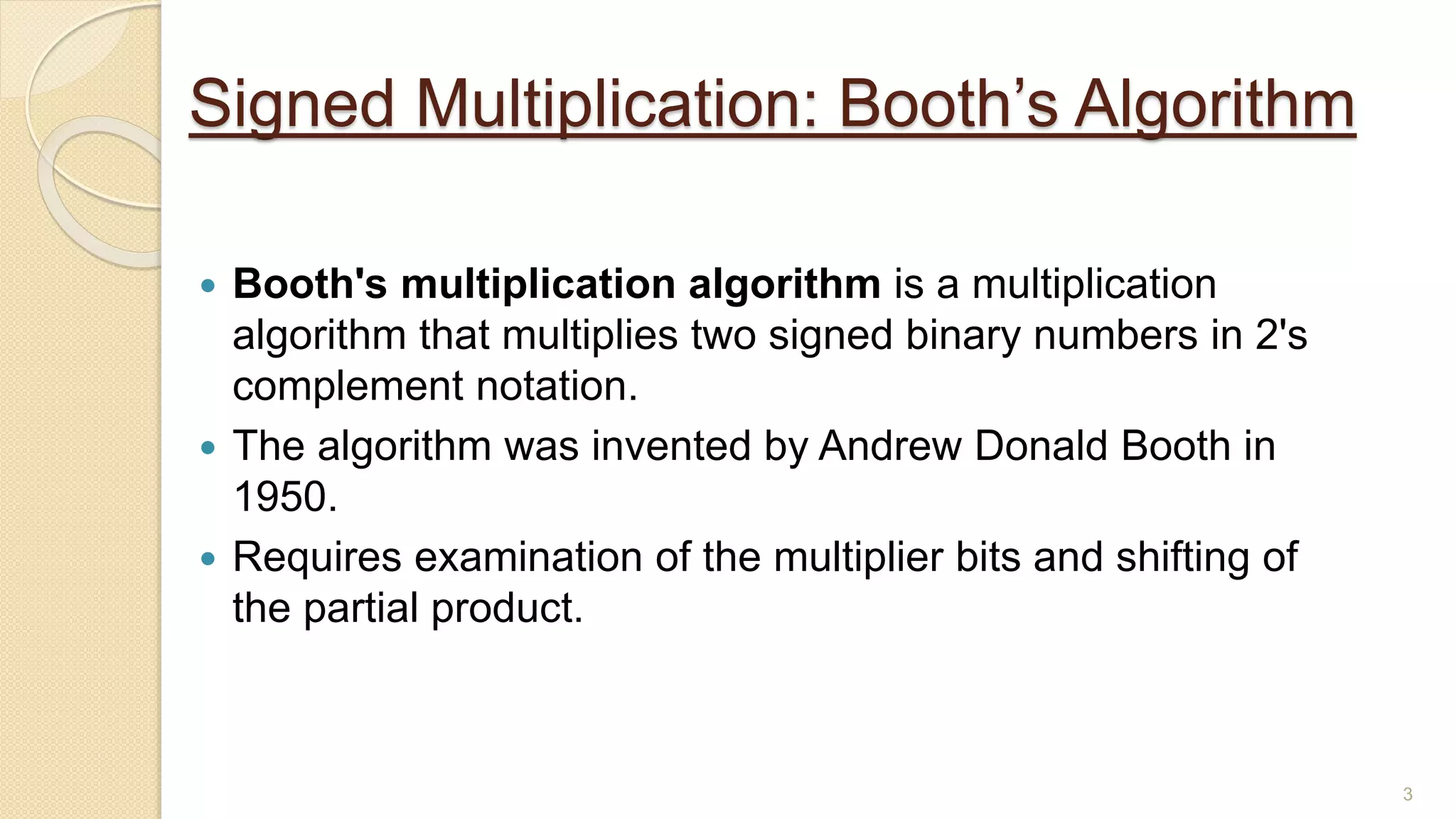 3
Signed Multiplication: Booth’s Algorithm
 Booth's multiplication algorithm is a multiplication
algorithm that multiplies two signed binary numbers in 2's
complement notation.
 The algorithm was invented by Andrew Donald Booth in
1950.
 Requires examination of the multiplier bits and shifting of
the partial product.
 
