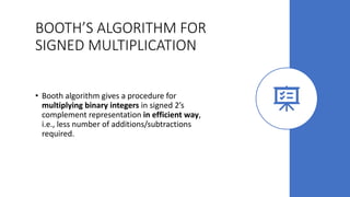 BOOTH’S ALGORITHM FOR
SIGNED MULTIPLICATION
• Booth algorithm gives a procedure for
multiplying binary integers in signed 2’s
complement representation in efficient way,
i.e., less number of additions/subtractions
required.
 