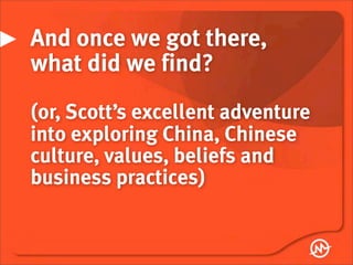 And once we got there,
what did we find?
(or, Scott’s excellent adventure
into exploring China, Chinese
culture, values, beliefs and
business practices)
 