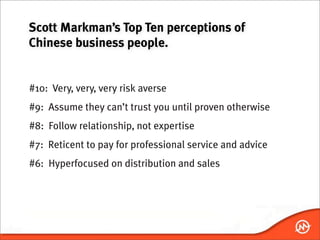 Scott Markman’s Top Ten perceptions of
Chinese business people.


#10: Very, very, very risk averse
#9: Assume they can’t trust you until proven otherwise
#8: Follow relationship, not expertise
#7: Reticent to pay for professional service and advice
#6: Hyperfocused on distribution and sales
 