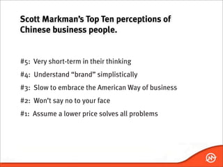 Scott Markman’s Top Ten perceptions of
Chinese business people.


#5: Very short-term in their thinking
#4: Understand “brand” simplistically
#3: Slow to embrace the American Way of business
#2: Won’t say no to your face
#1: Assume a lower price solves all problems
 