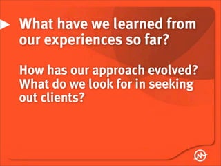 What have we learned from
our experiences so far?
How has our approach evolved?
What do we look for in seeking
out clients?
 