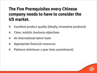 The Five Prerequisites every Chinese
company needs to have to consider the
US market.
  Excellent product quality (ideally, innovative products)
  Clear, realistic business objectives
  An international talent team
  Appropriate financial resources
  Patience (minimum 2 year time commitment)
 