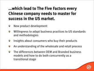...which lead to The Five Factors every
Chinese company needs to master for
success in the US market.
  New product development
  Willingness to adapt business practices to US standards
  and methodologies
  Insights about consumers who buy their products
  An understanding of the wholesale and retail process
  The differences between OEM and Branded business
  models and how to do both concurrently as a
  transitional stage
 