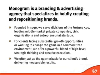 Monogram is a branding & advertising
agency that specializes in boldly creating
and repositioning brands.
  Founded in 1990, we serve divisions of the Fortune 500,
  leading middle-market private companies, civic
  organizations and entrepreneurial startups.
  For clients facing substantial growth opportunities
  or wanting to change the game in a commoditized
  environment, we offer a powerful blend of high-level
  strategic thinking and creative execution.
  We often act as the quarterback for our client’s brand,
  delivering measurable results.
 