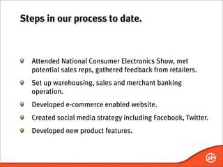 Steps in our process to date.



  Attended National Consumer Electronics Show, met
  potential sales reps, gathered feedback from retailers.
  Set up warehousing, sales and merchant banking
  operation.
  Developed e-commerce enabled website.
  Created social media strategy including Facebook, Twitter.
  Developed new product features.
 
