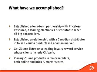 What have we accomplished?



  Established a long-term partnership with Priceless
  Resource, a leading electronics distributor to reach
  all big box retailers.
  Established a relationship with a Canadian distributor
  in to sell Züuma products in Canadian market.
  Got Züuma listed on a leading loyalty reward service
  whose clients include Citibank.
  Placing Züuma products in major retailers,
  both online and brick & mortar stores
 