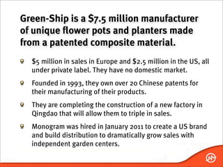 Green-Ship is a $7.5 million manufacturer
of unique flower pots and planters made
from a patented composite material.
  $5 million in sales in Europe and $2.5 million in the US, all
  under private label. They have no domestic market.
  Founded in 1993, they own over 20 Chinese patents for
  their manufacturing of their products.
  They are completing the construction of a new factory in
  Qingdao that will allow them to triple in sales.
  Monogram was hired in January 2011 to create a US brand
  and build distribution to dramatically grow sales with
  independent garden centers.
 