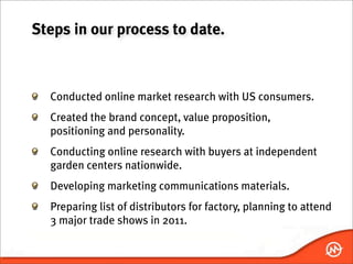 Steps in our process to date.



  Conducted online market research with US consumers.
  Created the brand concept, value proposition,
  positioning and personality.
  Conducting online research with buyers at independent
  garden centers nationwide.
  Developing marketing communications materials.
  Preparing list of distributors for factory, planning to attend
  3 major trade shows in 2011.
 