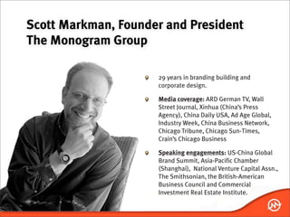 Scott Markman, Founder and President
The Monogram Group

                     29 years in branding building and
                     corporate design.

                     Media coverage: ARD German TV, Wall
                     Street Journal, Xinhua (China’s Press
                     Agency), China Daily USA, Ad Age Global,
                     Industry Week, China Business Network,
                     Chicago Tribune, Chicago Sun-Times,
                     Crain’s Chicago Business

                     Speaking engagements: US-China Global
                     Brand Summit, Asia-Pacific Chamber
                     (Shanghai), National Venture Capital Assn.,
                     The Smithsonian, the British-American
                     Business Council and Commercial
                     Investment Real Estate Institute.
 