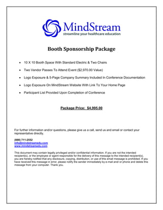 Booth Sponsorship Package

       10 X 10 Booth Space With Standard Electric & Two Chairs

       Two Vendor Passes To Attend Event ($2,970.00 Value)

       Logo Exposure & 5-Page Company Summary Included In Conference Documentation

       Logo Exposure On MindStream Website With Link To Your Home Page

       Participant List Provided Upon Completion of Conference



                                        Package Price: $4,995.00




For further information and/or questions, please give us a call, send us and email or contact your
representative directly.

(888) 711-2552
info@mindstreamedu.com
www.mindstreamedu.com

This document may contain legally privileged and/or confidential information. If you are not the intended
recipient(s), or the employee or agent responsible for the delivery of this message to the intended recipient(s),
you are hereby notified that any disclosure, copying, distribution, or use of this email message is prohibited. If you
have received this message in error, please notify the sender immediately by e-mail and/ or phone and delete this
message from your computer. Thank you.
 