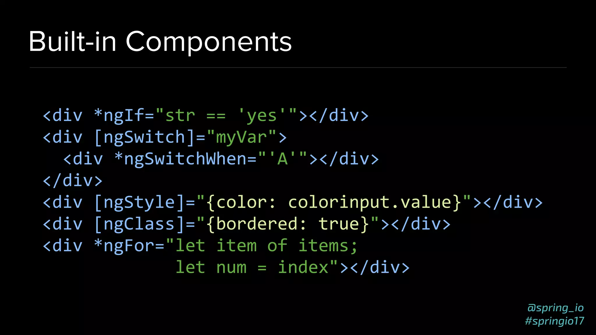 @spring_io
#springio17
Built-in Components
<div *ngIf="str == 'yes'"></div>
<div [ngSwitch]="myVar">
<div *ngSwitchWhen="'A'"></div>
</div>
<div [ngStyle]="{color: colorinput.value}"></div>
<div [ngClass]="{bordered: true}"></div>
<div *ngFor="let item of items;
let num = index"></div>
 