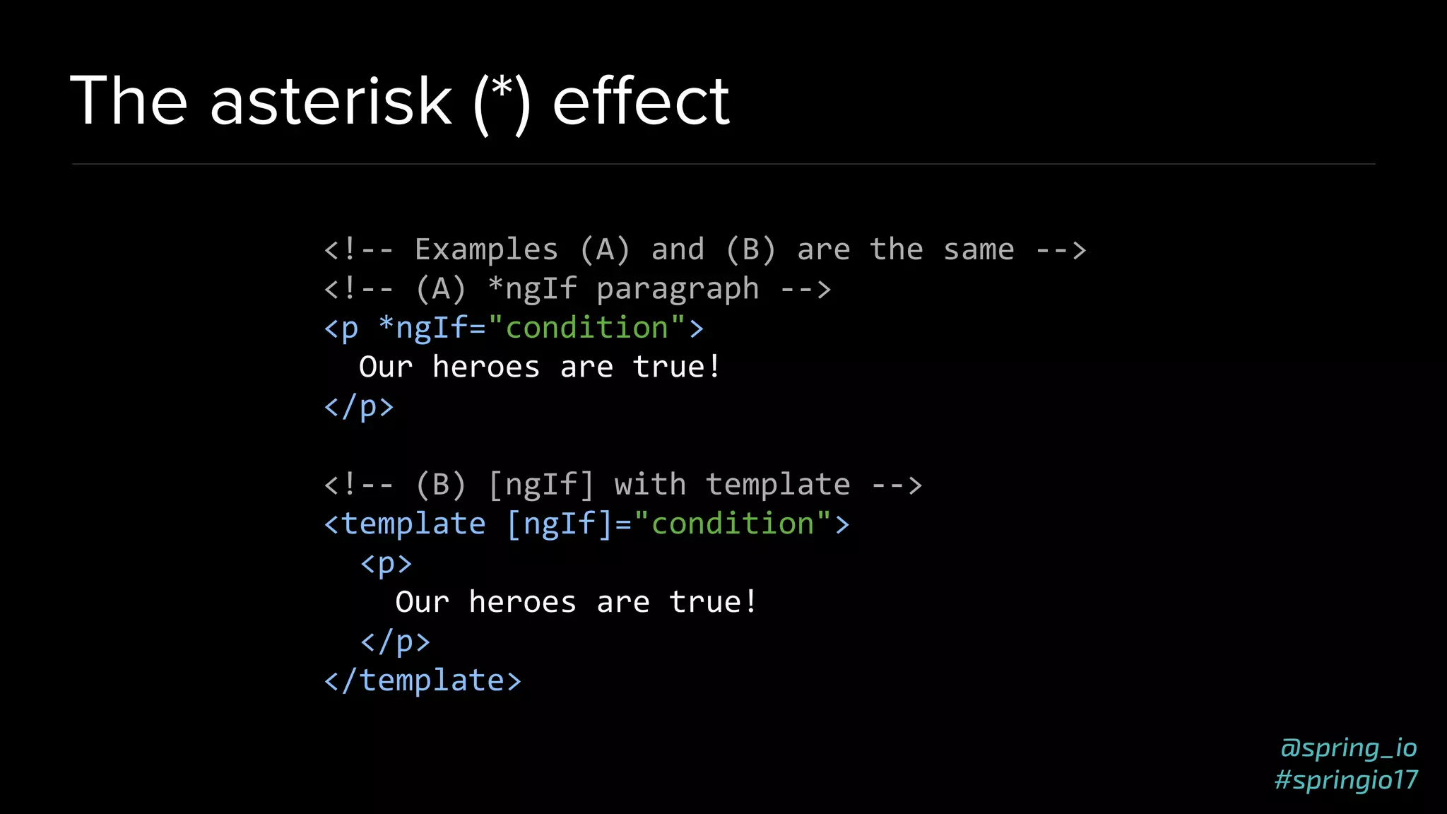 @spring_io
#springio17
The asterisk (*) eﬀect
<!-- Examples (A) and (B) are the same -->
<!-- (A) *ngIf paragraph -->
<p *ngIf="condition">
Our heroes are true!
</p>
<!-- (B) [ngIf] with template -->
<template [ngIf]="condition">
<p>
Our heroes are true!
</p>
</template>
 