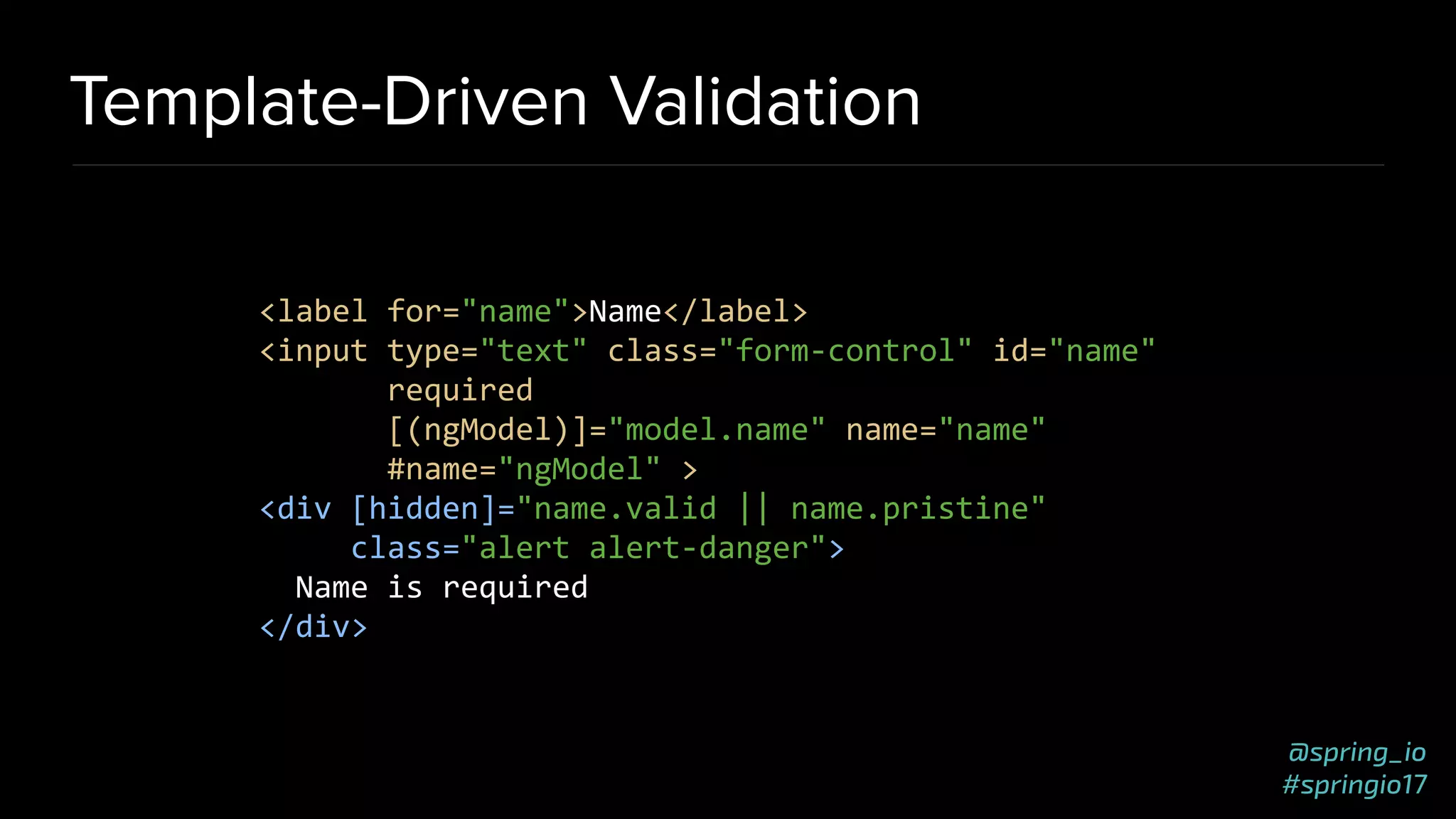 @spring_io
#springio17
Template-Driven Validation
<label for="name">Name</label>
<input type="text" class="form-control" id="name"
required
[(ngModel)]="model.name" name="name"
#name="ngModel" >
<div [hidden]="name.valid || name.pristine"
class="alert alert-danger">
Name is required
</div>
 