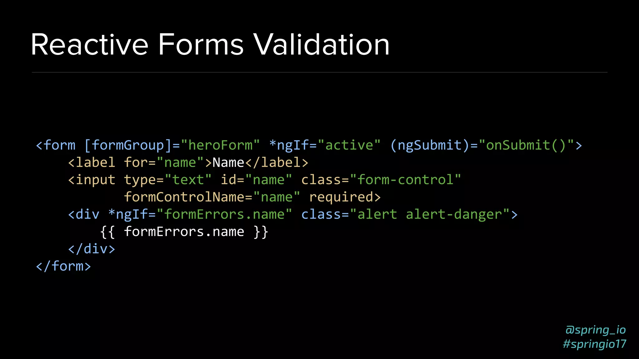 @spring_io
#springio17
Reactive Forms Validation
<form [formGroup]="heroForm" *ngIf="active" (ngSubmit)="onSubmit()">
<label for="name">Name</label>
<input type="text" id="name" class="form-control"
formControlName="name" required>
<div *ngIf="formErrors.name" class="alert alert-danger">
{{ formErrors.name }}
</div>
</form>
 