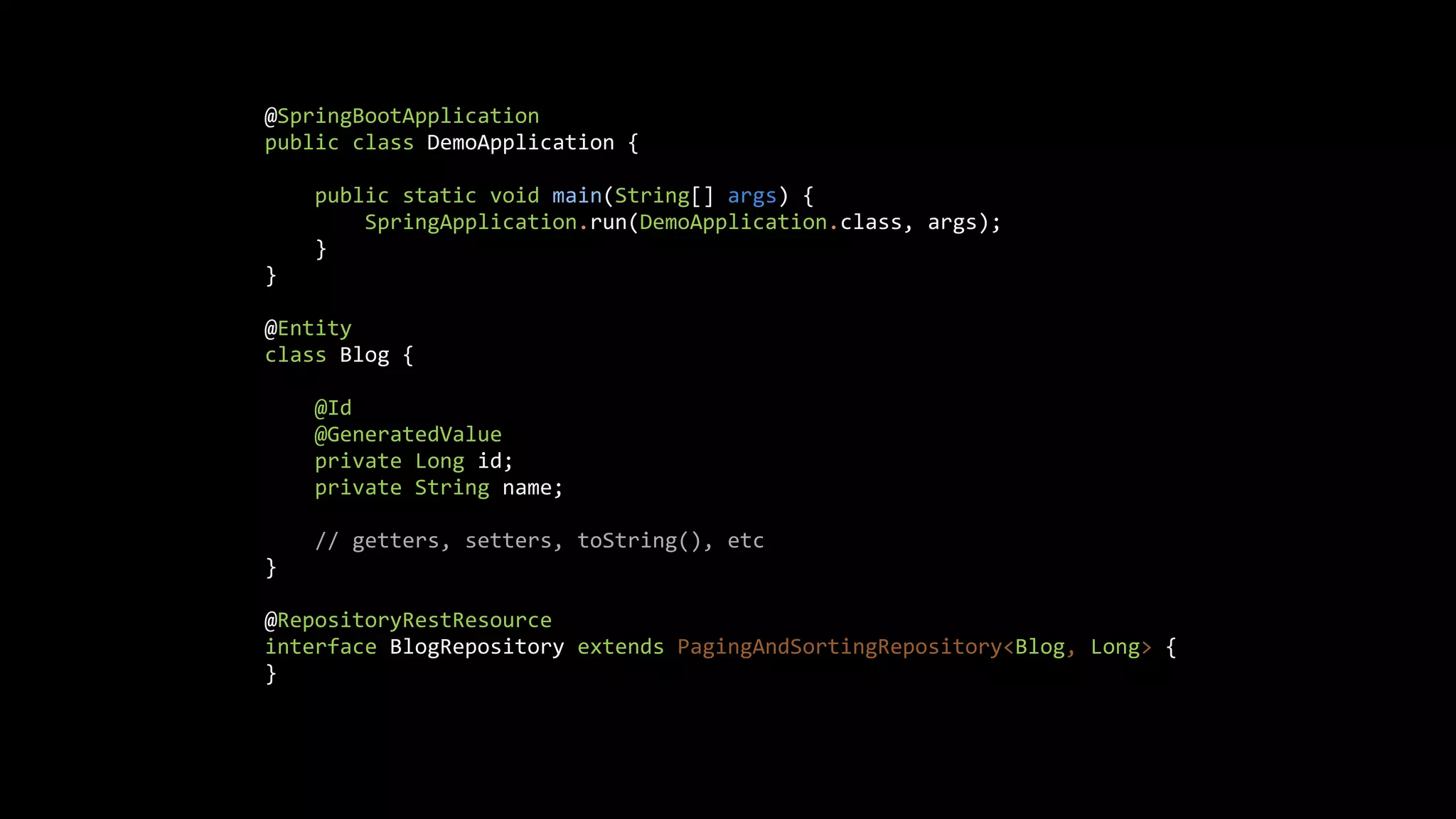 @SpringBootApplication
public class DemoApplication {
public static void main(String[] args) {
SpringApplication.run(DemoApplication.class, args);
}
}
@Entity
class Blog {
@Id
@GeneratedValue
private Long id;
private String name;
// getters, setters, toString(), etc
}
@RepositoryRestResource
interface BlogRepository extends PagingAndSortingRepository<Blog, Long> {
}
 