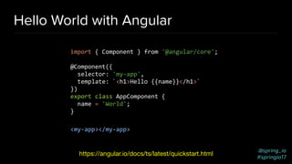 @spring_io
#springio17
Hello World with Angular
import { Component } from '@angular/core';
@Component({
selector: 'my-app',
template: `<h1>Hello {{name}}</h1>`
})
export class AppComponent {
name = 'World';
}
<my-app></my-app>
https://angular.io/docs/ts/latest/quickstart.html
 