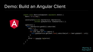 @spring_io
#springio17
Demo: Build an Angular Client
export class BeerListComponent implements OnInit {
beers: Array<any>;
constructor(private beerService: BeerService,
private giphyService: GiphyService) { }
ngOnInit() {
this.beerService.getAll().subscribe(
data => {
this.beers = data;
for (let beer of this.beers) {
this.giphyService.get(beer.name).subscribe(url => beer.giphyUrl = url);
}
},
error => console.log(error)
)
}
}
 
