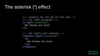 @spring_io
#springio17
The asterisk (*) eﬀect
<!-- Examples (A) and (B) are the same -->
<!-- (A) *ngIf paragraph -->
<p *ngIf="condition">
Our heroes are true!
</p>
<!-- (B) [ngIf] with template -->
<template [ngIf]="condition">
<p>
Our heroes are true!
</p>
</template>
 