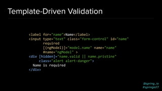 @spring_io
#springio17
Template-Driven Validation
<label for="name">Name</label>
<input type="text" class="form-control" id="name"
required
[(ngModel)]="model.name" name="name"
#name="ngModel" >
<div [hidden]="name.valid || name.pristine"
class="alert alert-danger">
Name is required
</div>
 