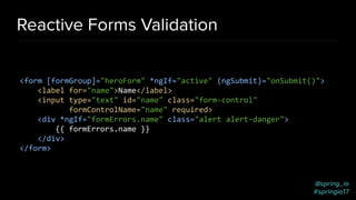 @spring_io
#springio17
Reactive Forms Validation
<form [formGroup]="heroForm" *ngIf="active" (ngSubmit)="onSubmit()">
<label for="name">Name</label>
<input type="text" id="name" class="form-control"
formControlName="name" required>
<div *ngIf="formErrors.name" class="alert alert-danger">
{{ formErrors.name }}
</div>
</form>
 