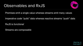 @spring_io
#springio17
Observables and RxJS
Promises emit a single value whereas streams emit many values

Imperative code “pulls” data whereas reactive streams “push” data

RxJS is functional
Streams are composable
 