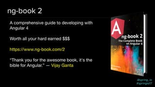 @spring_io
#springio17
ng-book 2
A comprehensive guide to developing with
Angular 4

Worth all your hard earned $$$

https://www.ng-book.com/2

“Thank you for the awesome book, it's the
bible for Angular.” — Vijay Ganta
 