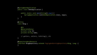 @SpringBootApplication
public class DemoApplication {
public static void main(String[] args) {
SpringApplication.run(DemoApplication.class, args);
}
}
@Entity
class Blog {
@Id
@GeneratedValue
private Long id;
private String name;
// getters, setters, toString(), etc
}
@RepositoryRestResource
interface BlogRepository extends PagingAndSortingRepository<Blog, Long> {
}
 
