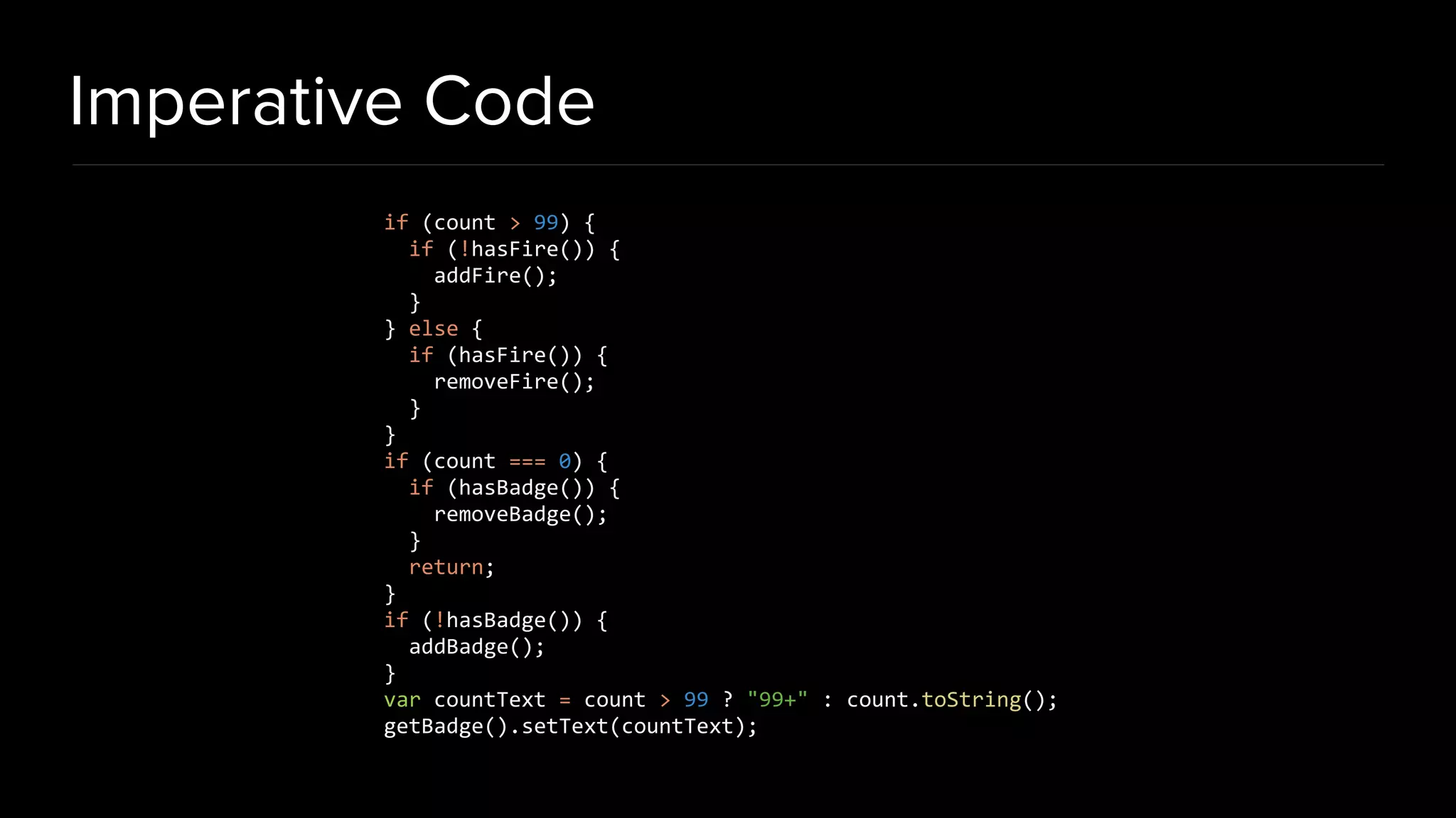 Imperative Code
if (count > 99) {
if (!hasFire()) {
addFire();
}
} else {
if (hasFire()) {
removeFire();
}
}
if (count === 0) {
if (hasBadge()) {
removeBadge();
}
return;
}
if (!hasBadge()) {
addBadge();
}
var countText = count > 99 ? "99+" : count.toString();
getBadge().setText(countText);
 