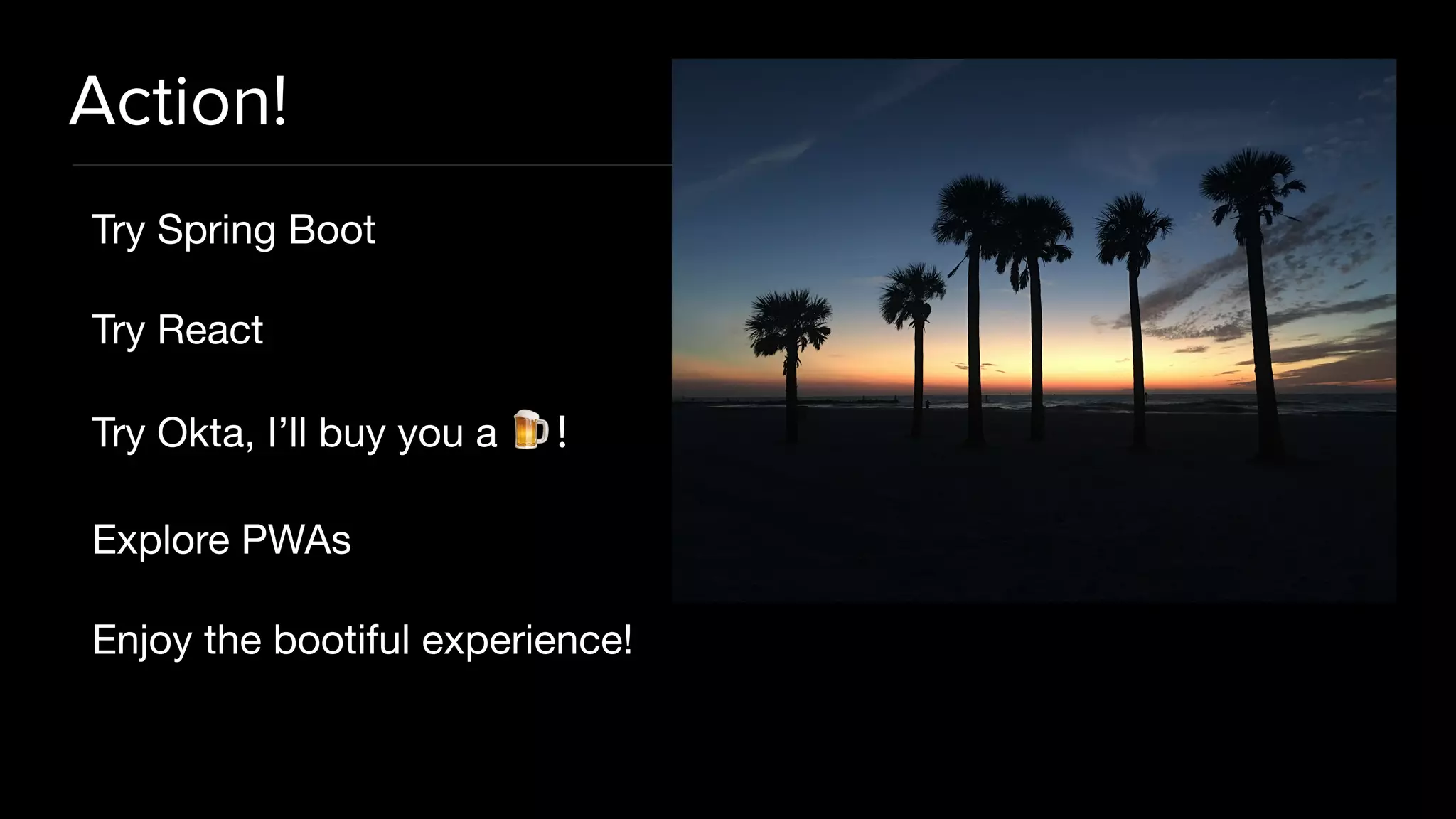 Action!
Try Spring Boot

Try React

Try Okta, I’ll buy you a 🍺!

Explore PWAs

Enjoy the bootiful experience!
 